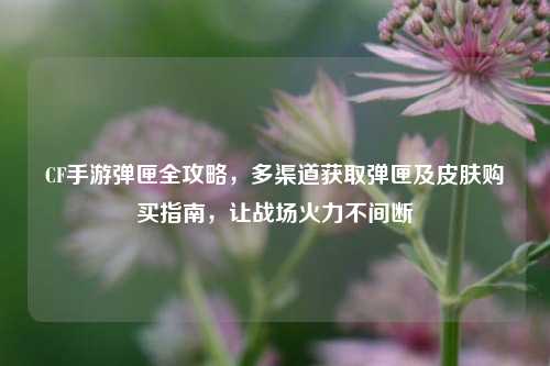 CF手游弹匣全攻略，多渠道获取弹匣及皮肤购买指南，让战场火力不间断