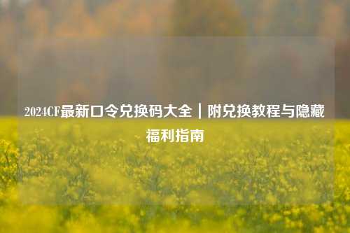 2024CF最新口令兑换码大全｜附兑换教程与隐藏福利指南