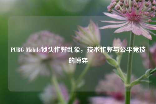 PUBG Mobile锁头作弊乱象，技术作弊与公平竞技的博弈