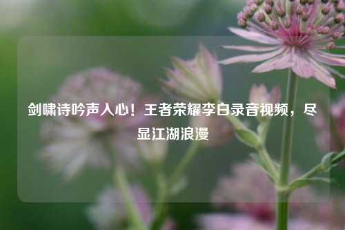 剑啸诗吟声入心!王者荣耀李白录音视频,尽显江湖浪漫