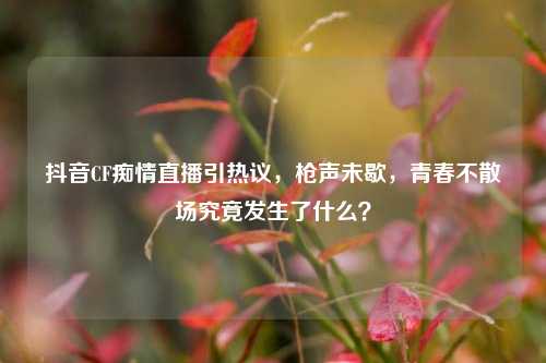 抖音CF痴情直播引热议，枪声未歇，青春不散场究竟发生了什么？