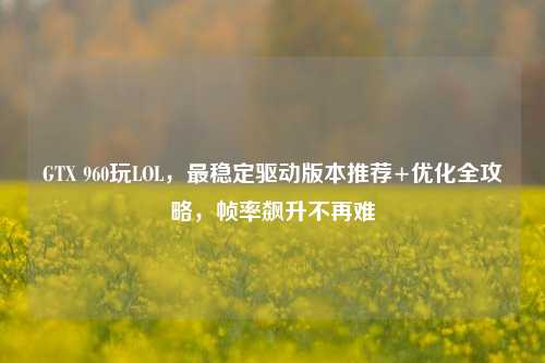 GTX 960玩LOL，最稳定驱动版本推荐+优化全攻略，帧率飙升不再难