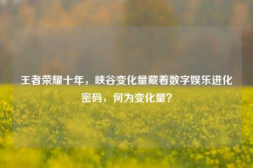 王者荣耀十年，峡谷变化量藏着数字娱乐进化密码，何为变化量？