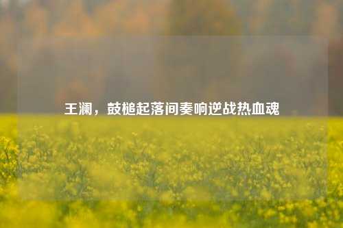 王澜，鼓槌起落间奏响逆战热血魂
