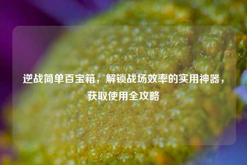 逆战简单百宝箱，解锁战场效率的实用神器，获取使用全攻略