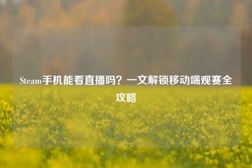 Steam手机能看直播吗？一文解锁移动端观赛全攻略