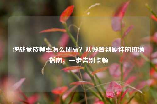 逆战竞技帧率怎么调高？从设置到硬件的拉满指南，一步告别卡顿