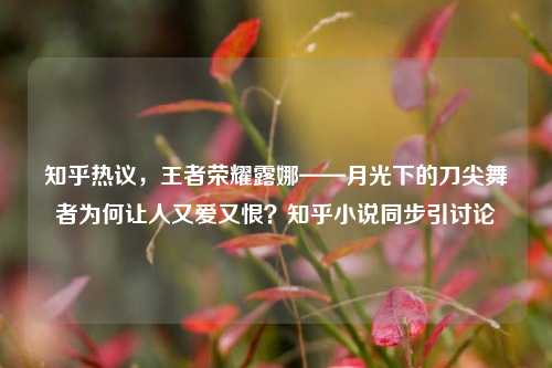 知乎热议,王者荣耀露娜——月光下的刀尖舞者为何让人又爱又恨?知乎小说同步引讨论