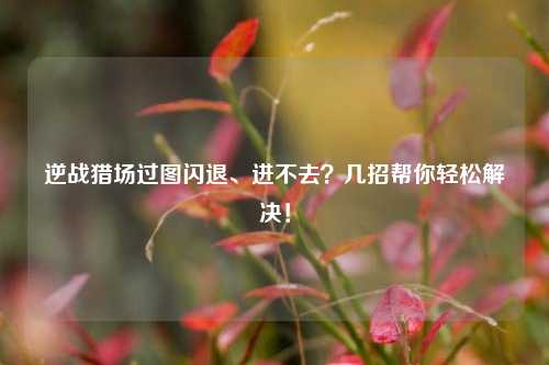 逆战猎场过图闪退、进不去?几招帮你轻松解决!