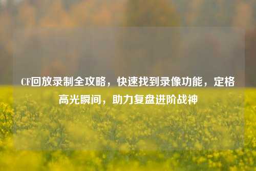 CF回放录制全攻略,快速找到录像功能,定格高光瞬间,助力复盘进阶战神