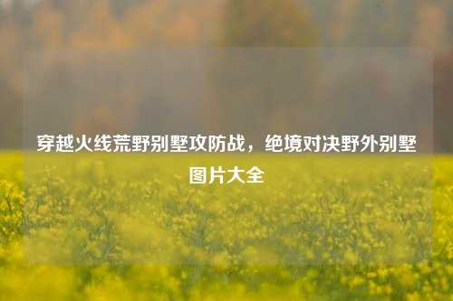 穿越火线荒野别墅攻防战，绝境对决野外别墅图片大全