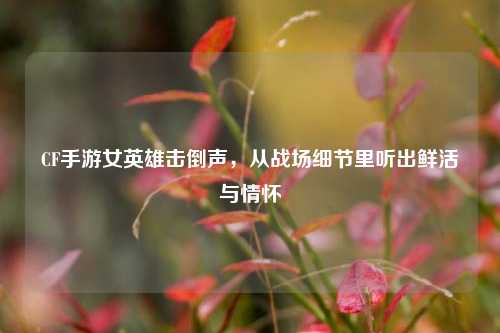 CF手游女英雄击倒声，从战场细节里听出鲜活与情怀