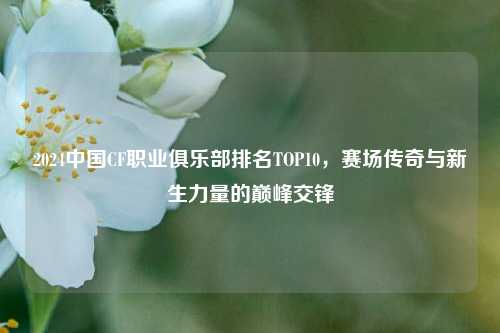 2024中国CF职业俱乐部排名TOP10,赛场传奇与新生力量的巅峰交锋