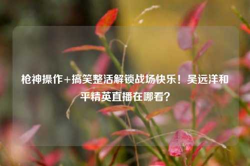 枪神操作+搞笑整活解锁战场快乐！吴远洋和平精英直播在哪看？