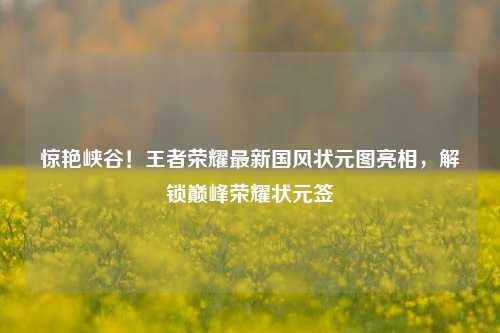 惊艳峡谷！王者荣耀最新国风状元图亮相，解锁巅峰荣耀状元签