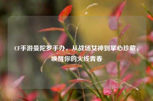CF手游曼陀罗手办,从战场女神到掌心珍藏,唤醒你的火线青春