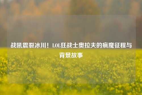 战吼震裂冰川！LOL狂战士奥拉夫的疯魔征程与背景故事