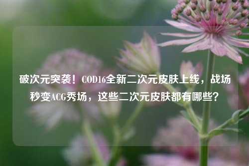 破次元突袭！COD16全新二次元皮肤上线，战场秒变ACG秀场，这些二次元皮肤都有哪些？