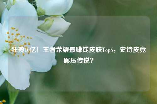 狂揽10亿！王者荣耀最赚钱皮肤Top5，史诗皮竟碾压传说？