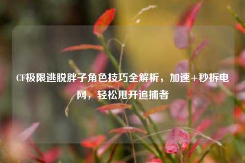 CF极限逃脱胖子角色技巧全解析,加速+秒拆电网,轻松甩开追捕者