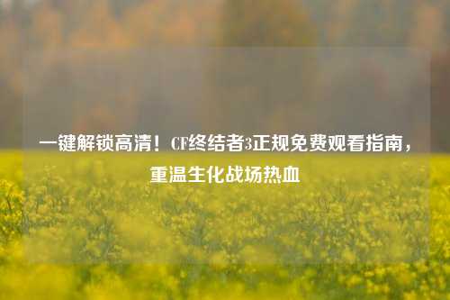 一键解锁高清！CF终结者3正规免费观看指南，重温生化战场热血
