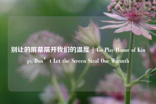 别让的屏幕隔开我们的温度 | Go Play Honor of Kings, Don’t Let the Screen Steal Our Warmth