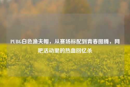 PUBG白色渔夫帽，从赛场标配到青春图腾，网吧活动里的热血回忆杀