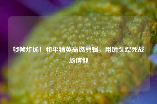 帧帧炸场！和平精英高燃剪辑，用镜头焊死战场信仰