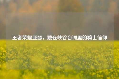 王者荣耀亚瑟，藏在峡谷台词里的骑士信仰