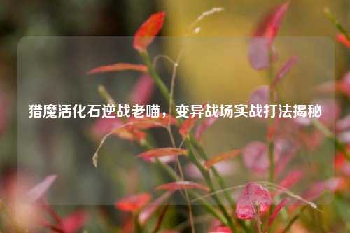 猎魔活化石逆战老喵，变异战场实战打法揭秘