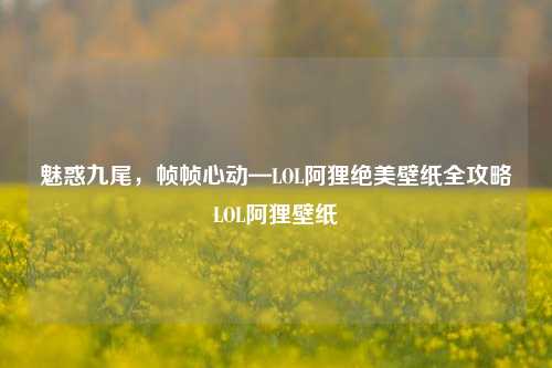 魅惑九尾，帧帧心动—LOL阿狸绝美壁纸全攻略LOL阿狸壁纸