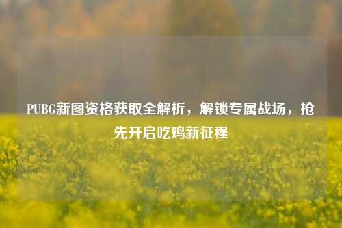PUBG新图资格获取全解析，解锁专属战场，抢先开启吃鸡新征程