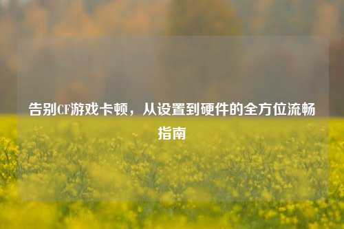告别CF游戏卡顿,从设置到硬件的全方位流畅指南