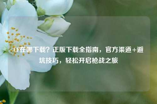 CF在哪下载？正版下载全指南，官方渠道+避坑技巧，轻松开启枪战之旅