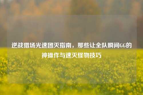 逆战猎场光速团灭指南,那些让全队瞬间GG的神操作与速灭怪物技巧