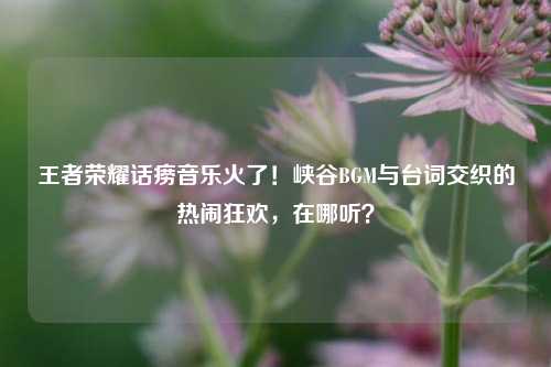 王者荣耀话痨音乐火了!峡谷BGM与台词交织的热闹狂欢,在哪听?