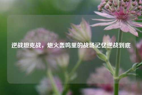 逆战坦克战，炮火轰鸣里的战场记忆逆战到底