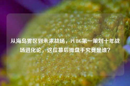 从海岛雾区到未来战场，PUBG第一策划十年战场进化论，这位幕后操盘手究竟是谁？