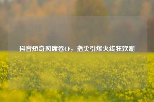 抖音短奇风席卷CF，指尖引爆火线狂欢潮