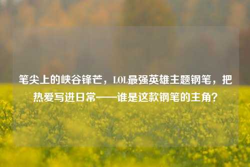 笔尖上的峡谷锋芒，LOL最强英雄主题钢笔，把热爱写进日常——谁是这款钢笔的主角？