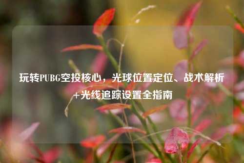 玩转PUBG空投核心，光球位置定位、战术解析+光线追踪设置全指南