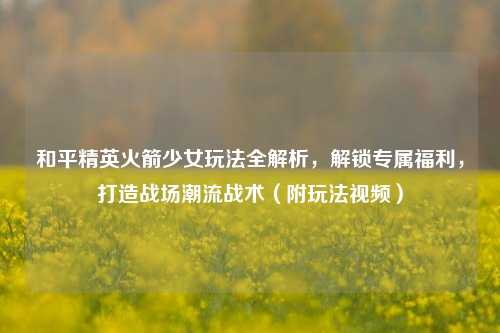 和平精英火箭少女玩法全解析，解锁专属福利，打造战场潮流战术（附玩法视频）
