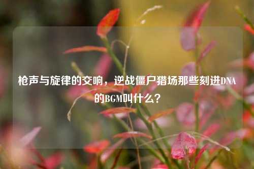 枪声与旋律的交响，逆战僵尸猎场那些刻进DNA的BGM叫什么？