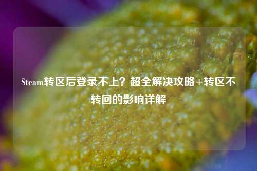 Steam转区后登录不上?超全解决攻略+转区不转回的影响详解