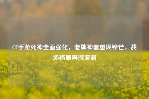 CF手游死神全面强化,老牌神器重焕锋芒,战场格局再掀波澜