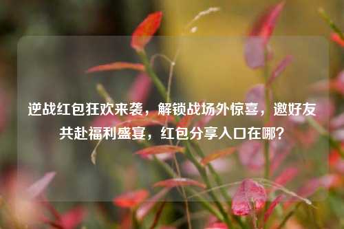 逆战红包狂欢来袭,解锁战场外惊喜,邀好友共赴福利盛宴,红包分享入口在哪?