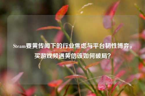 Steam要黄传闻下的行业焦虑与平台韧性博弈,买游戏频遇黄信该如何破局?