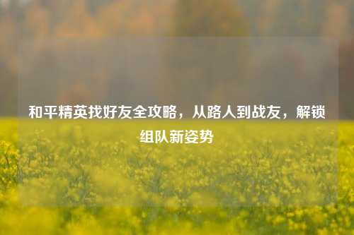和平精英找好友全攻略，从路人到战友，解锁组队新姿势
