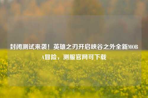 封闭测试来袭！英雄之刃开启峡谷之外全新MOBA冒险，测服官网可下载