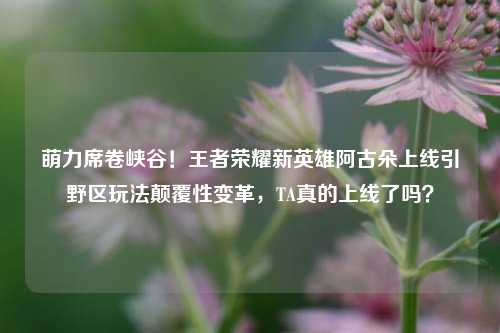 萌力席卷峡谷！王者荣耀新英雄阿古朵上线引野区玩法颠覆性变革，TA真的上线了吗？